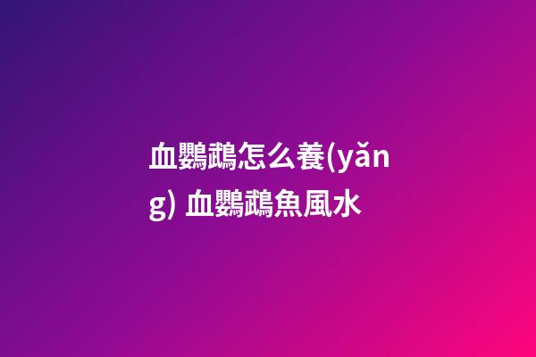 血鸚鵡怎么養(yǎng) 血鸚鵡魚風水